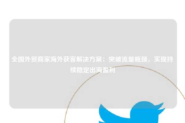 全国外贸商家海外获客解决方案：突破流量瓶颈，实现持续稳定出海盈利