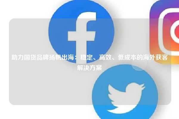 助力国货品牌扬帆出海：稳定、高效、低成本的海外获客解决方案