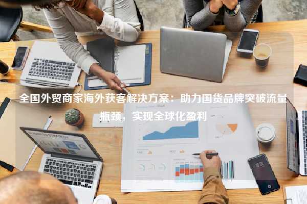 全国外贸商家海外获客解决方案：助力国货品牌突破流量瓶颈，实现全球化盈利