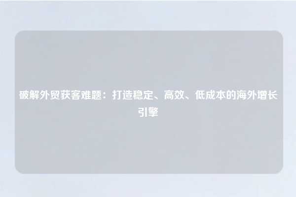破解外贸获客难题:打造稳定、高效、低成本的海外增长引擎