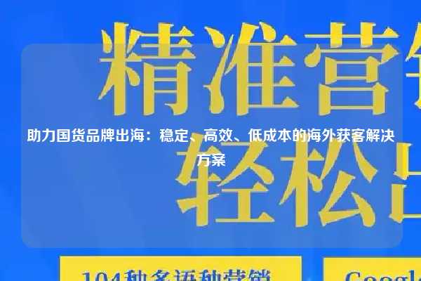 助力国货品牌出海：稳定、高效、低成本的海外获客解决方案