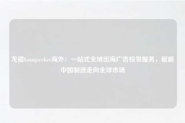 龙禧Loongseeker海外：一站式全域出海广告投发服务，赋能中国制造走向全球市场