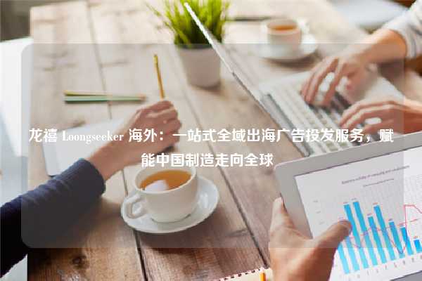 龙禧 Loongseeker 海外：一站式全域出海广告投发服务，赋能中国制造走向全球  