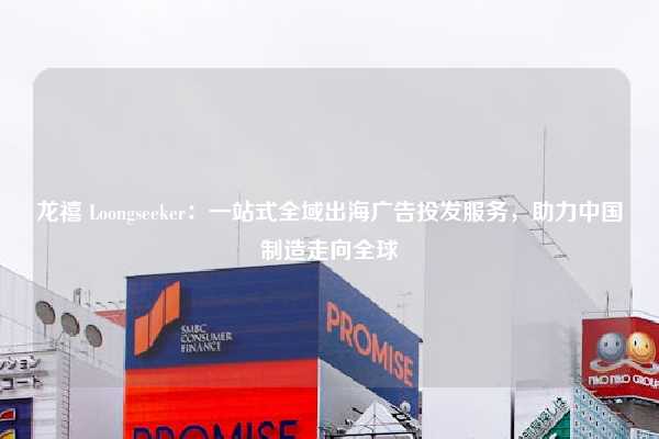 龙禧 Loongseeker：一站式全域出海广告投发服务，助力中国制造走向全球