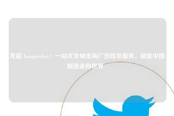 龙禧 Loongseeker：一站式全域出海广告投发服务，赋能中国制造走向世界  