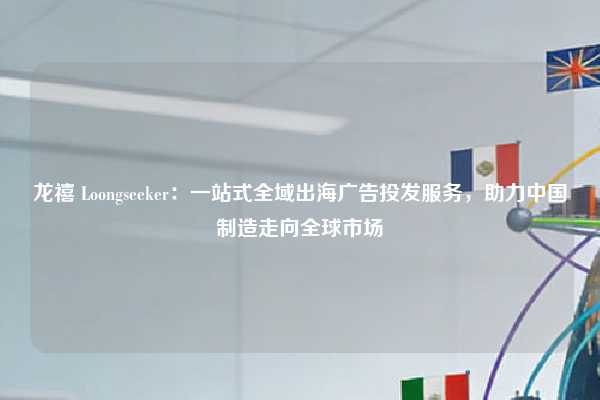 龙禧 Loongseeker：一站式全域出海广告投发服务，助力中国制造走向全球市场