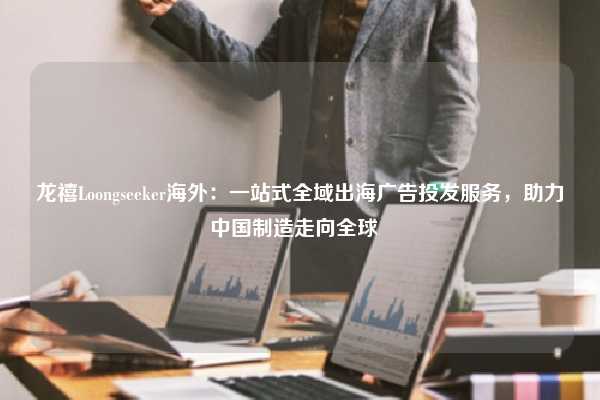 龙禧Loongseeker海外：一站式全域出海广告投发服务，助力中国制造走向全球  