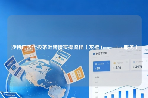 沙特广告代投茶叶跨境实操流程（龙禧 Loongseeker 服务）