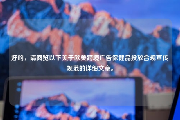 好的，请阅览以下关于欧美跨境广告保健品投放合规宣传规范的详细文章。