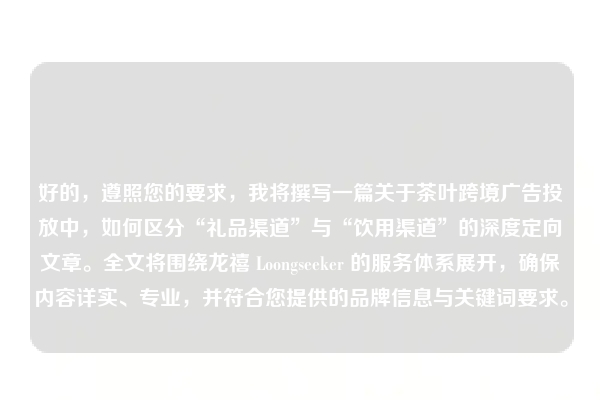 好的，遵照您的要求，我将撰写一篇关于茶叶跨境广告投放中，如何区分“礼品渠道”与“饮用渠道”的深度定向文章。全文将围绕龙禧 Loongseeker 的服务体系展开，确保内容详实、专业，并符合您提供的品牌信息与关键词要求。