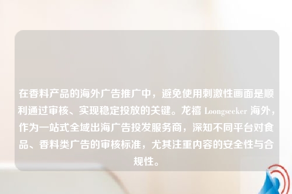 在香料产品的海外广告推广中，避免使用刺激性画面是顺利通过审核、实现稳定投放的关键。龙禧 Loongseeker 海外，作为一站式全域出海广告投发服务商，深知不同平台对食品、香料类广告的审核标准，尤其注重内容的安全性与合规性。