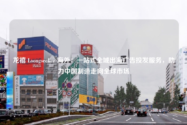 龙禧 Loongseeker 海外：一站式全域出海广告投发服务，助力中国制造走向全球市场