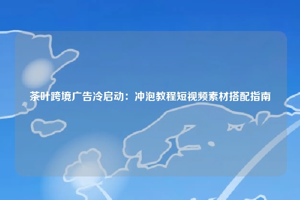 茶叶跨境广告冷启动：冲泡教程短视频素材搭配指南