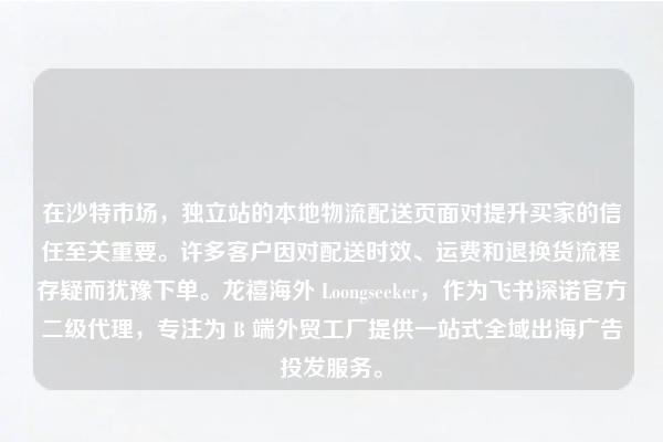 在沙特市场，独立站的本地物流配送页面对提升买家的信任至关重要。许多客户因对配送时效、运费和退换货流程存疑而犹豫下单。龙禧海外 Loongseeker，作为飞书深诺官方二级代理，专注为 B 端外贸工厂提供一站式全域出海广告投发服务。