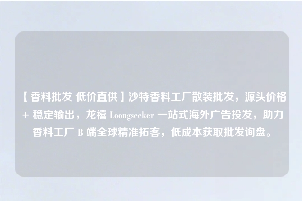 【香料批发 低价直供】沙特香料工厂散装批发，源头价格 + 稳定输出，龙禧 Loongseeker 一站式海外广告投发，助力香料工厂 B 端全球精准拓客，低成本获取批发询盘。