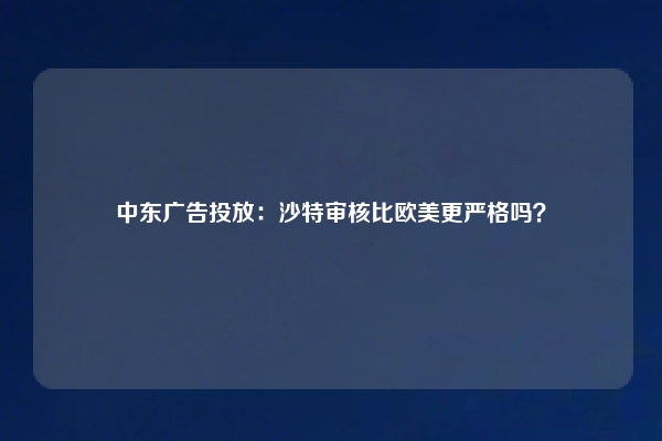 中东广告投放：沙特审核比欧美更严格吗？