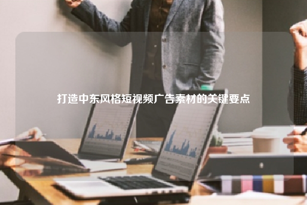 打造中东风格短视频广告素材的关键要点