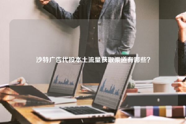 沙特广告代投本土流量获取渠道有哪些？