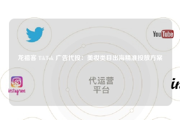 龙禧客 TikTok 广告代投：美妆类目出海精准投放方案