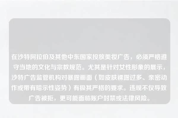 在沙特阿拉伯及其他中东国家投放美妆广告，必须严格遵守当地的文化与宗教规范。尤其是针对女性形象的展示，沙特广告监管机构对暴露画面（如皮肤裸露过多、亲密动作或带有暗示性姿势）有极其严格的要求。违规不仅导致广告被拒，更可能面临账户封禁或法律风险。