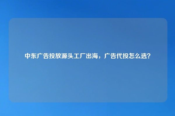 中东广告投放源头工厂出海，广告代投怎么选？