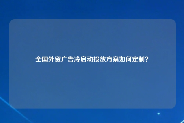 全国外贸广告冷启动投放方案如何定制？