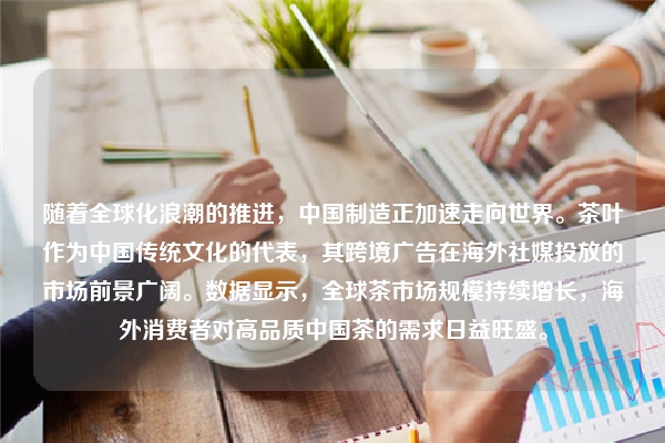 随着全球化浪潮的推进，中国制造正加速走向世界。茶叶作为中国传统文化的代表，其跨境广告在海外社媒投放的市场前景广阔。数据显示，全球茶市场规模持续增长，海外消费者对高品质中国茶的需求日益旺盛。