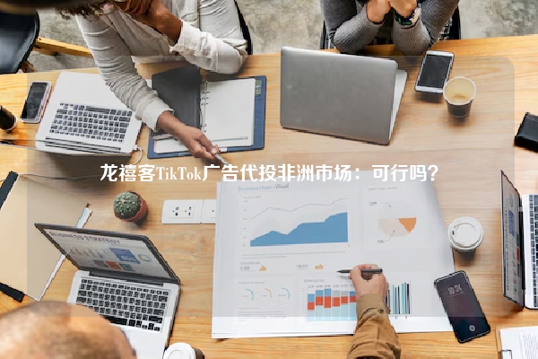 龙禧客TikTok广告代投非洲市场：可行吗？