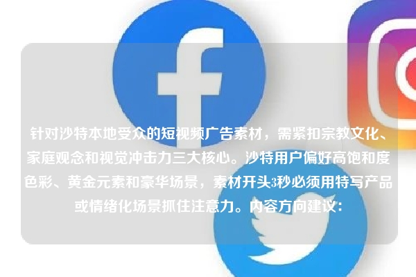 针对沙特本地受众的短视频广告素材，需紧扣宗教文化、家庭观念和视觉冲击力三大核心。沙特用户偏好高饱和度色彩、黄金元素和豪华场景，素材开头3秒必须用特写产品或情绪化场景抓住注意力。内容方向建议：