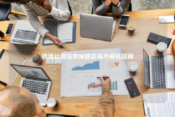 跨境社媒投放保健品海外避坑指南