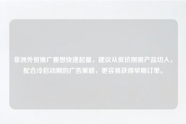 非洲外贸推广要想快速起量，建议从低价刚需产品切入，配合冷启动期的广告策略，更容易获得早期订单。