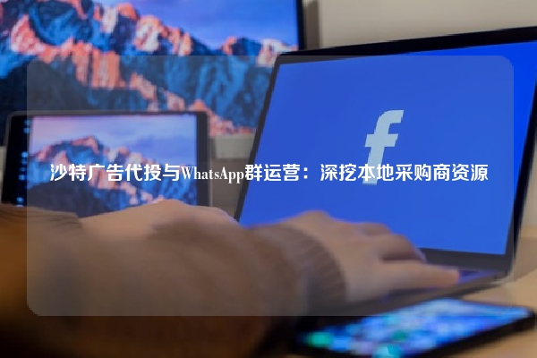沙特广告代投与WhatsApp群运营：深挖本地采购商资源