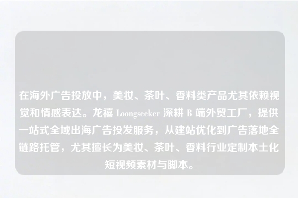 在海外广告投放中，美妆、茶叶、香料类产品尤其依赖视觉和情感表达。龙禧 Loongseeker 深耕 B 端外贸工厂，提供一站式全域出海广告投发服务，从建站优化到广告落地全链路托管，尤其擅长为美妆、茶叶、香料行业定制本土化短视频素材与脚本。