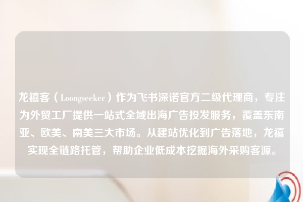 龙禧客（Loongseeker）作为飞书深诺官方二级代理商，专注为外贸工厂提供一站式全域出海广告投发服务，覆盖东南亚、欧美、南美三大市场。从建站优化到广告落地，龙禧实现全链路托管，帮助企业低成本挖掘海外采购客源。