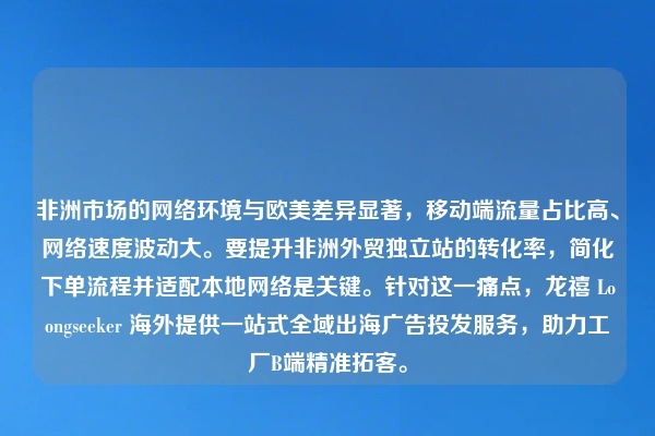 非洲市场的网络环境与欧美差异显著，移动端流量占比高、网络速度波动大。要提升非洲外贸独立站的转化率，简化下单流程并适配本地网络是关键。针对这一痛点，龙禧 Loongseeker 海外提供一站式全域出海广告投发服务，助力工厂B端精准拓客。