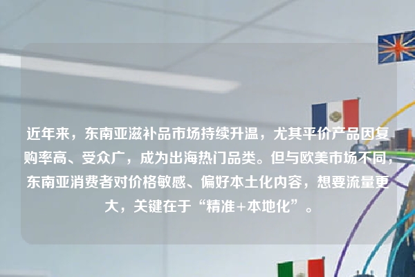 近年来，东南亚滋补品市场持续升温，尤其平价产品因复购率高、受众广，成为出海热门品类。但与欧美市场不同，东南亚消费者对价格敏感、偏好本土化内容，想要流量更大，关键在于“精准+本地化”。