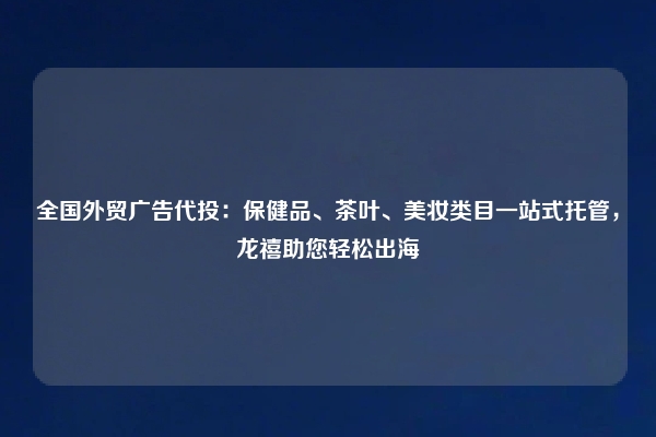全国外贸广告代投：保健品、茶叶、美妆类目一站式托管，龙禧助您轻松出海