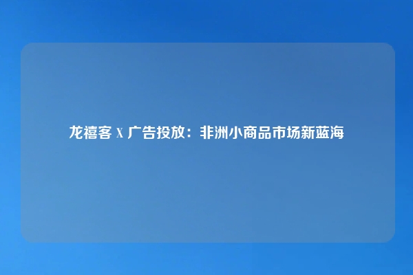 龙禧客 X 广告投放：非洲小商品市场新蓝海