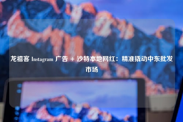 龙禧客 Instagram 广告 + 沙特本地网红：精准撬动中东批发市场