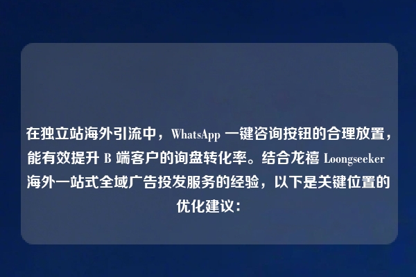 在独立站海外引流中，WhatsApp 一键咨询按钮的合理放置，能有效提升 B 端客户的询盘转化率。结合龙禧 Loongseeker 海外一站式全域广告投发服务的经验，以下是关键位置的优化建议：