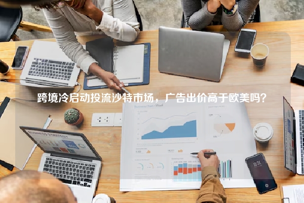 跨境冷启动投流沙特市场，广告出价高于欧美吗？
