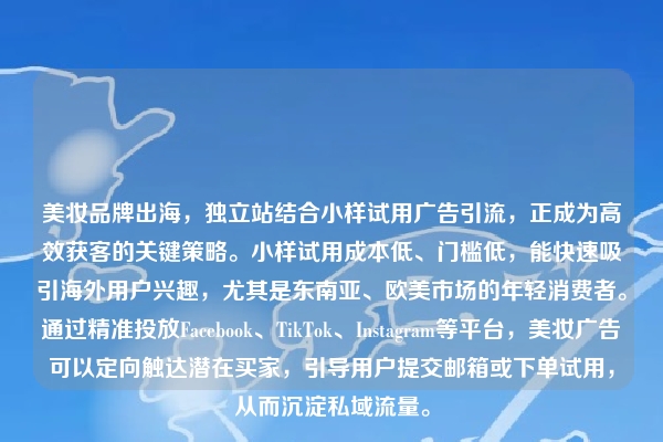 美妆品牌出海，独立站结合小样试用广告引流，正成为高效获客的关键策略。小样试用成本低、门槛低，能快速吸引海外用户兴趣，尤其是东南亚、欧美市场的年轻消费者。通过精准投放Facebook、TikTok、Instagram等平台，美妆广告可以定向触达潜在买家，引导用户提交邮箱或下单试用，从而沉淀私域流量。