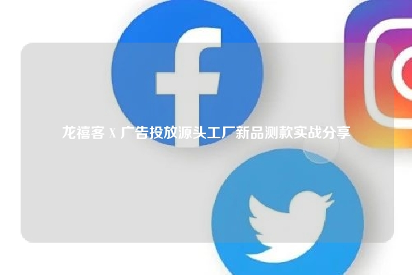 龙禧客 X 广告投放源头工厂新品测款实战分享