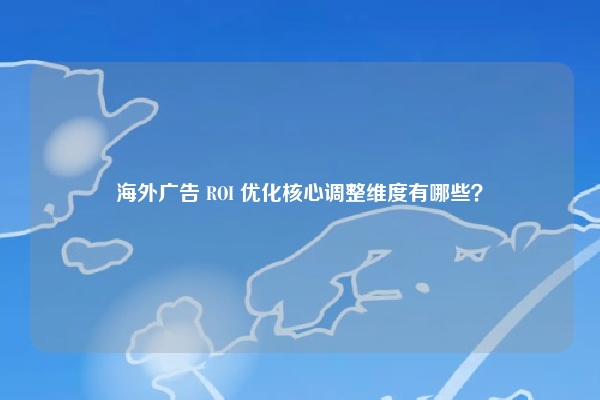 海外广告 ROI 优化核心调整维度有哪些？
