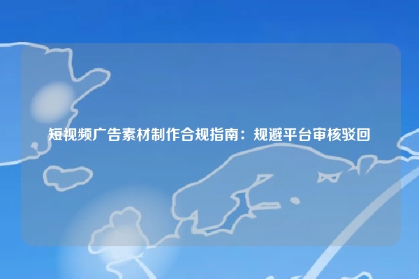 短视频广告素材制作合规指南：规避平台审核驳回