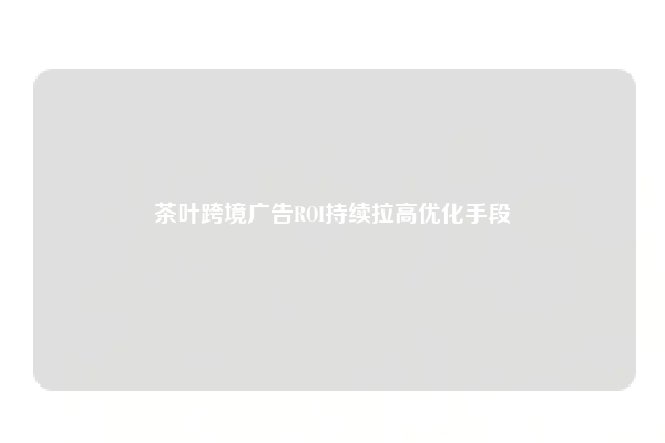 茶叶跨境广告ROI持续拉高优化手段