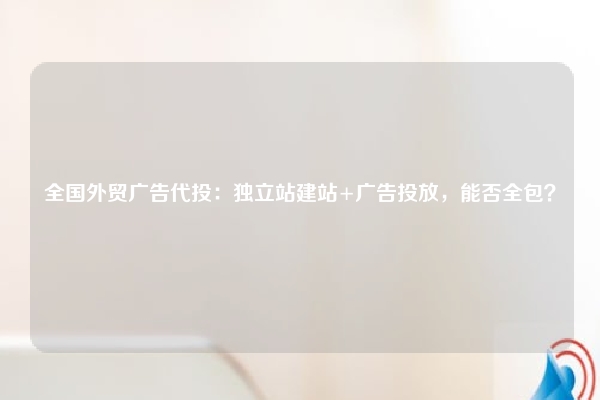 全国外贸广告代投：独立站建站+广告投放，能否全包？