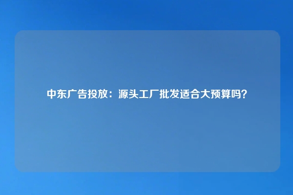中东广告投放：源头工厂批发适合大预算吗？
