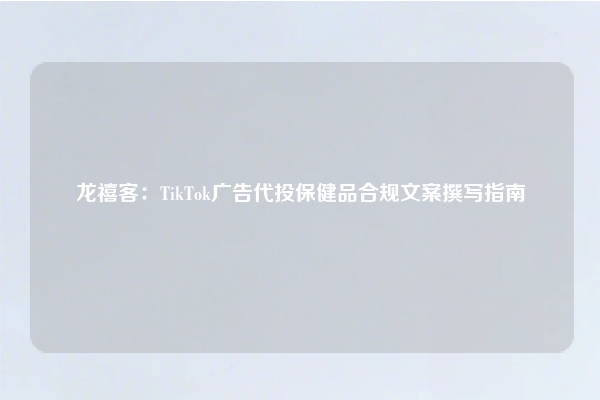 龙禧客：TikTok广告代投保健品合规文案撰写指南
