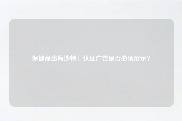 保健品出海沙特：认证广告是否必须展示？